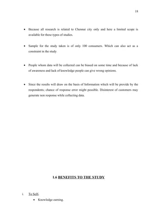 18




  •   Because all research is related to Chennai city only and here a limited scope is
      available for these types of studies.


  •   Sample for the study taken is of only 100 consumers. Which can also act as a
      constraint in the study



  •   People whom data will be collected can be biased on some time and because of lack
      of awareness and lack of knowledge people can give wrong opinions.



  •   Since the results will draw on the basis of Information which will be provide by the
      respondents; chance of response error might possible. Disinterest of customers may
      generate non response while collecting data.




                         1.6 BENEFITS TO THE STUDY



i.    To Self-
         •   Knowledge earning.
 