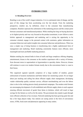 2


                                 INTRODUCTION

       1.1 Retailing Overview

Retailing is one of the world’s largest industries. It is in a permanent state of change, and the
pace of this change has been accelerating over the last decade. From the marketing
perspective, retailers are, by definition, closer to the consumer than manufacturing
companies. Retailers represent the culmination of the marketing process and the contact point
between consumers and manufactured products. While retailing has long set buying decisions
as its highest priority and was very focused on the product assortment, it now follows a more
holistic approach to management and marketing and is seizing the opportunity to be
consumer oriented, engage in the personal contact with customers, gather information on
consumer behaviour and exploit insights into consumer behaviour and preferences. What was
once a simple way of doing business is transforming into a highly sophisticated form of
management and marketing. Retail marketing consistently features more efficient, more
meaningful and more profitable marketing practices.

Modern retailing has entered India in form of malls and huge complexes offering shopping,
entertainment, leisure to the consumer as the retailers experiment with a variety of formats,
from discount stores to supermarkets to hypermarkets to specialty chains. However, kiranas
still continue to score over modern formats mostly due to the convenience factor i.e. near to
their house.

This organized segment typically comprises of a large number of retailers, greater
enforcement of taxation mechanisms and better labour law monitoring system. It's no longer
about just stocking and selling but about efficient supply chain management, developing
vendor relationship quality customer service, efficient merchandising and even the labour
class is also in the working process timely promotional campaigns. The modern retail formats
are encouraging development of well-established and efficient supply chains in each segment
ensuring efficient movement of goods from farms to kitchens, which will result in huge
savings for the farmers as well as for the nation. The government also stands to gain through
more efficient collection of tax revenues. Network marketing has been growing quite fast and
has a few large players today. Gas stations are seeing action in the form of convenience
stores, ATMs, food courts and pharmacies appearing in many outlets.
 