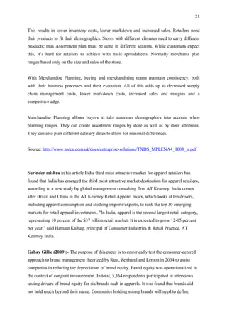 21


This results in lower inventory costs, lower markdown and increased sales. Retailers need
their products to fit their demographics. Stores with different climates need to carry different
products; thus Assortment plan must be done in different seasons. While customers expect
this, it’s hard for retailers to achieve with basic spreadsheets. Normally merchants plan
ranges based only on the size and sales of the store.


With Merchandise Planning, buying and merchandising teams maintain consistency, both
with their business processes and their execution. All of this adds up to decreased supply
chain management costs, lower markdown costs, increased sales and margins and a
competitive edge.


Merchandise Planning allows buyers to take customer demographics into account when
planning ranges. They can create assortment ranges by store as well as by store attributes.
They can also plan different delivery dates to allow for seasonal differences.


Source: http://www.torex.com/uk/docs/enterprise-solutions/TXDS_MPLENA4_1008_lr.pdf




Surinder mishra in his article India third most attractive market for apparel retailers has
found that India has emerged the third most attractive market destination for apparel retailers,
according to a new study by global management consulting firm AT Kearney. India comes
after Brazil and China in the AT Kearney Retail Apparel Index, which looks at ten drivers,
including apparel consumption and clothing imports/exports, to rank the top 30 emerging
markets for retail apparel investments. "In India, apparel is the second largest retail category,
representing 10 percent of the $37 billion retail market. It is expected to grow 12-15 percent
per year," said Hemant Kalbag, principal of Consumer Industries & Retail Practice, AT
Kearney India.


Gabay Gillie (2009):- The purpose of this paper is to empirically test the consumer-centred
approach to brand management theorized by Rust, Zeithaml and Lemon in 2004 to assist
companies in reducing the depreciation of brand equity. Brand equity was operationalized in
the context of conjoint measurement. In total, 5,364 respondents participated in interviews
testing drivers of brand equity for six brands each in apparels. It was found that brands did
not hold much beyond their name. Companies holding strong brands will need to define
 