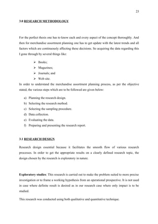 23


3.0 RESEARCH METHODOLOGY




For the perfect thesis one has to know each and every aspect of the concept thoroughly. And
then for merchandise assortment planning one has to get update with the latest trends and all
factors which are continuously affecting these decisions. So acquiring the data regarding this
I gone through by several things like:

            Books;
            Magazines;
            Journals; and
            Web site.
In order to understand the merchandise assortment planning process, as per the objective
stated, the various steps which are to be followed are given below:

   a) Planning the research design.
   b) Selecting the research method.
   c) Selecting the sampling procedure.
   d) Data collection.
   e) Evaluating the data.
   f) Preparing and presenting the research report.



3.1 RESEARCH DESIGN

Research design essential because it facilitates the smooth flow of various research
processes. In order to get the appropriate results on a clearly defined research topic, the
design chosen by the research is exploratory in nature.




Exploratory studies: This research is carried out to make the problem suited to more precise
investigation or to frame a working hypothesis from an operational prospective. It is not used
in case where definite result is desired as in our research case where only impact is to be
studied.

This research was conducted using both qualitative and quantitative technique.
 