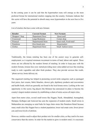 3


In the coming years it can be said that the hypermarket route will emerge as the most
preferred format for international retailers stepping into the country. Estimates indicate that
this sector will have the potential to absorb many more hypermarkets in the next four to five
years

List of retailers that have come with new formats:

Retailer                    Current Format                New Formats
Shoppers’ Stop              Department Store                Quasi-mall
Crossword                   Large Bookstore                 Corner shop
Piramyd                     Departmental Store              Quasi-mall, Food retail
Pantaloon                   Own brand store                 Hypermarket
Globus                      Department Store                Small fashion stores




Traditionally, the kirana retailing has been one of the easiest ways to generate self-
employment, as it required minimum investment in terms of land, labour and capital. These
stores are not affected by the modern format of retailing. In order to keep pace with the
modern formats, kiranas have now started providing more value-added services like stocking
ready to cook vegetables and other fresh produce. They also provide services like credit,
`phone service, home delivery etc.

The organized retailing has helped in promoting several niche categories such as packaged
fruit juices, hair creams, fabric bleaches, shower gels, depilatory products and convenience
and health foods, which are generally not found in the local kirana stores. Looking at the vast
opportunity in this sector, big players like Reliance has announced its plans to become the
country's largest modern retainers by establishing a chain of stores across all major cities.

Apart from metro cities, several small towns like Nagpur, Nasik, Ahmadabad, Aurangabad,
Sholapur, Kolhapur and Amravati has seen the expansion of modern retails. Small towns in
Maharashtra are emerging as retail hubs for large chain stores like Pantaloon Retail because
many small cities like Nagpur have a student population, lower real estate costs, fewer power
cuts and lower levels of attrition.

However, retailers need to adjust their product mix for smaller cities, as they tend to be more
conservative than the metros. In order for the market to grow in modern retail, it is necessary
 