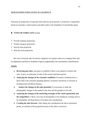 32


MERCHANDISE FORECASTING IN COLORPLUS




Forecasts are projections of expected retail sales for given periods. Is tomorrow’s expectation
based on yesterday’s achievements and today's plan is the foundation of merchandise plans.



 TYPES OF FORECASTS include



 Overall company projections
 Product category projections
 Item-by-item projection
 Store-by-store projections



   One way to forecast sales for narrow categories is to project sales on a company basis and
by department and then to breakdown figures judgmentally into merchandise classifications.

STEPS

   1. Reviewing past sales- necessary to establish if there is any pattern or trend in the
        sales. It gives an indication of sales in the current and future period.
   2. Analyzing the changes in the economic conditions- Economic conditions have a
        direct link to the consumer spending patterns. Economic slowdowns or increase in
        unemployment all affects business.
   3.     Analyze the changes in the sales potential- It is necessary to relate the
        demographic changes in the market to the store and the products to be sold.
   4. Analysing the changes in the marketing strategies of the retail organization and
        the competition- is there a new line of merchandise to be introduced, existing store to
        be remodelled. All these factors to be taken into consideration.
   5. Creating the sales forecast- After taking into consideration the above mentioned
        points, an estimate of the projected increase in the sales is arrived at.
 