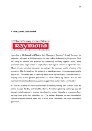 34




4.2(b) Raymond Apparel outlet




According to Mr.Devendra G.Mehta, Store Manager of Raymond’s branch Doveton, “as
technology advanced, a shift in consumer decision making influenced buying patterns. With
the ability to research and purchase any commodity including apparels online, many
consumers are no longer content to simply choose from a given selection in a particular store.
Thus it becomes important for retailers like us to give the maximum number of variety to the
consumers. The first challenge for retailers is to identify consumer preferences as accurately
as possible. This can be done by capturing decision-making data from a variety of resources,
ranging from in-store product performance to social networking options. We use this
information to create differentiated, customer-appropriate, and profitable assortments.”

He also said that they use specific software for assortment planning. This software offers the
ability produce flexible, customizable solution. Assortment planning technology can sift
through multiple options to generate plans based on product hierarchy or product attribute,
such as theme, collection, promotions etc... The software Raymond use can also calculate
optimal quantities based on space, rate of scale, initial distribution, and other user-defined
parameters.
 