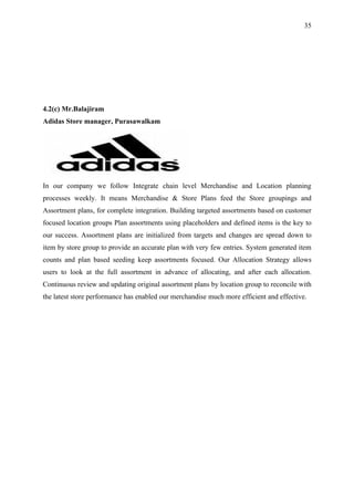 35




4.2(c) Mr.Balajiram
Adidas Store manager, Purasawalkam




In our company we follow Integrate chain level Merchandise and Location planning
processes weekly. It means Merchandise & Store Plans feed the Store groupings and
Assortment plans, for complete integration. Building targeted assortments based on customer
focused location groups Plan assortments using placeholders and defined items is the key to
our success. Assortment plans are initialized from targets and changes are spread down to
item by store group to provide an accurate plan with very few entries. System generated item
counts and plan based seeding keep assortments focused. Our Allocation Strategy allows
users to look at the full assortment in advance of allocating, and after each allocation.
Continuous review and updating original assortment plans by location group to reconcile with
the latest store performance has enabled our merchandise much more efficient and effective.
 