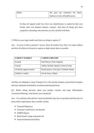 39


       Derby                                         We give our customers the latest
                                                     fashions at truly affordable prices.



           So these all apparel outlet have their own identification in market by their own
           brands, their own products features, varieties. And these all things give them
           competitive advantage and customers are also satisfied with them.




2. Which is your target market and what you doing to capture it?

Ans. - As given in above question’s answer, these all retailers have their own target markets
and their all efforts are focused on capture as high market share as possible.




    TARGET MARKET                       VARIOUS BRANDS

    Formals                             John Players, Peter England.

    Casuals                             Adidas, Reebok, Spykar, Cotton County.

    All family apparel market           Kenith parker, Color plus, Venfield, Derby.

    Children’s market                   Gini & Jony, Lilliput.



And they are adopting so many strategies for it, like pricing strategies, promotional strategies
and most important merchandise assortment planning decisions.

Q.3. Before taking decisions about your product varieties and range (Merchandise
Assortment Planning), what factors you considered?

Ans. - For selecting what and how much merchandise they have to purchase and they have to
keep in their organization, they considers mainly-

    Financial Objectives
    Customer’s preferences and demand
    GMROI figures
    Retail brand’s image and good will
    Seasonal demand and fashion
 