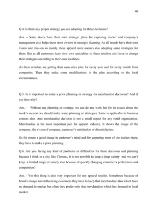 40




Q.4. Is there any proper strategy you are adopting for these decisions?

Ans. - Some stores have their own strategic plans for capturing market and company’s
management also helps these store owners in strategic planning. As all brands have their own
vision and mission so mainly these apparel store owners also adopting same strategies for
them. But as all customers have their own specialties so these retailers also have to change
their strategies according to their own localities.

As these retailers are getting their own sales plan for every year and for every month from
companies. Then they make some modifications in the plan according to the local
circumstances.




Q.5. Is it important to make a prior planning or strategy for merchandise decisions? And if
yes then why?

Ans. -    Without any planning or strategy, we can do any work but for be assure about the
work’s success we should make some planning or strategies. Same is applicable in business
context also. And merchandise decision is not a small aspect for any retail organization.
Merchandise is the most important part for apparel industry. It shows the image of the
company, the vision of company, customer’s satisfaction or dissatisfaction.

So for create a good image in customer’s mind and for capturing most of the market share,
they have to make a prior planning.

Q.6. Are you facing any kind of problems or difficulties for these decisions and planning
because I think in a city like Chennai, it is not possible to keep a deep variety and we can’t
keep a limited range of variety also because of quickly changing customer’s preferences and
competition?

Ans. - Yes this thing is also very important for any apparel retailer. Sometimes because of
brand’s image and influencing customers they have to keep that merchandise also which have
no demand in market but often they prefer only that merchandise which has demand in local
market.
 
