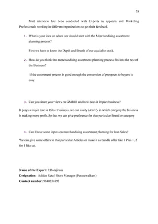 58


         Mail interview has been conducted with Experts in apparels and Marketing
Professionals working in different organizations to get their feedback.

    1.   What is your idea on when one should start with the Merchandising assortment
         planning process?

         First we have to know the Depth and Breath of our available stock.

    2.   How do you think that merchandising assortment planning process fits into the rest of
         the Business?

         If the assortment process is good enough the conversion of prospects to buyers is
         easy.




    3.   Can you share your views on GMROI and how does it impact business?

It plays a major role in Retail Business, we can easily identify in which category the business
is making more profit, So that we can give preference for that particular Brand or category




    4.   Can I have some inputs on merchandising assortment planning for lean Sales?

We can give some offers to that particular Articles or make it as bundle offer like 1 Plus 1, 2
for 1 like tat.




Name of the Expert: P.Balajiram
Designation: Adidas Retail Store Manager (Purasawalkam)
Contact number: 9840354893
 