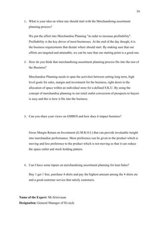59


   1.   What is your idea on when one should start with the Merchandising assortment
        planning process?

        We put the effort into Merchandise Planning "in order to increase profitability".
        Profitability is the key driver of most businesses. At the end of the day though, it is
        the business requirements that dictate where should start. By making sure that our
        efforts are targeted and attainable, we can be sure that our starting point is a good one.

   2.   How do you think that merchandising assortment planning process fits into the rest of
        the Business?

        Merchandise Planning needs to span the activities between setting long term, high
        level goals for sales, margin and investment for the business, right down to the
        allocation of space within an individual store for a defined S.K.U. By using the
        concept of merchandise planning in our retail outlet conversion of prospects to buyers
        is easy and this is how it fits into the business.




   3.   Can you share your views on GMROI and how does it impact business?




        Gross Margin Return on Investment (G.M.R.O.I.) that can provide invaluable insight
        into merchandise performance. More preference can be given to the product which is
        moving and less preference to the product which is not moving so that it can reduce
        the space outlet and stock holding pattern.



   4.   Can I have some inputs on merchandising assortment planning for lean Sales?

        Buy 1 get 1 free, purchase 4 shirts and pay the highest amount among the 4 shirts etc
        and a good customer service that satisfy customers.




Name of the Expert: Mr.Srinivasan
Designation: General Manager of Hi-style
 