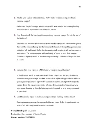 60




   1.   What is your idea on when one should start with the Merchandising assortment
        planning process?

        To increase the profit margin we can startup with Merchandise assortment planning
        because that will increase the sales and avoid pitfalls.

   2.   How do you think that merchandising assortment planning process fits into the rest of
        the Business?

        To control the business critical success factor will be defined and achievement against
        these will be measured using Key Performance Indicators. Setting of key performance
        indicators will lead targets for buying-in margin, stock-holding levels and mark-down
        percentages. The implementation and monitoring of a plan to meet these success
        factors will hopefully result in the eventual purchase by a customer of a specific item
        in a store.




   3.   Can you share your views on GMROI and how does it impact business?

        In simple terms it tells us how many times over a year we get our stock investment
        returned with a given margin. GMROI is used as an important application in which it
        gives a greater potential to a product which sells more than other product in specific
        branch, From this we can make better informed decisions as to which should have
        more space allocated to them, be better supported by stock or have ranges expanded
        or contracted.

   4.   Can I have some inputs on merchandising assortment planning for lean Sales?

        To attract customers more discounts and offers are given. Today branded outlets put
        more offers and compliments to attract customers.

Name of the Expert: Mr.Javeed
Designation: Store manager of Cotton County
Contact number: 9941344980
 
