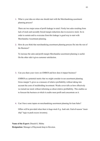 61




   1.   What is your idea on when one should start with the Merchandising assortment
        planning process?

        There are two major areas of profit leakage in retail. Firstly lost sales resulting from
        lack of stock and secondly forced margin reductions due to excessive stock. So in
        order to sustain and to overcome from this leakage is good way to start with
        Merchandise Assortment planning.

   2.   How do you think that merchandising assortment planning process fits into the rest of
        the Business?

        To increase the sales and profit margin Merchandise assortment planning is useful.
        On the other side it gives customer satisfaction.




   3.   Can you share your views on GMROI and how does it impact business?

        GMROI as a potential metric that we might consider in our assortment planning.
        Gross margin % gives us a measure of relative profitability without taking into
        account the costs of stockholding investment. Weeks cover tells us how effectively
        we turned our stock without informing us about relative profitability. This enables us
        to forecast the business at which it credits more profit and concentrate on it.




   4.   Can I have some inputs on merchandising assortment planning for lean Sales?

        Offers will be provided when there is huge stock E.g. Aadi sale. End-of-season “must-
        ship” logic to push excess inventory.




Name of the Expert: Dinesh G. Mehta
Designation: Manager of Raymond shop in Doveton.
 