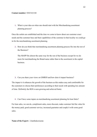 62


Contact number: 9283161144




    1.   What is your idea on when one should start with the Merchandising assortment
         planning process?

Once the outlets are established and the time we come to know about our customer exact
needs and the customer base and their capabilities of the customer in that locality we could go
in for the merchandising assortment planning.

    2.   How do you think that merchandising assortment planning process fits into the rest of
         the Business?

         The MAPP fits almost the same way for the rest of the business except for we do
         more for merchandising the Brand name rather than to the assortment in the capital
         business.




    3.   Can you share your views on GMROI and how does it impact business?

The impact is it enhances the growth of the business as this makes easy and comfortable for
the customers to choose their preferences according to their needs with spending less amount
of time. Definitely the ROI is seen growing and achieved faster.




    4.   Can I have some inputs on merchandising assortment planning for lean Sales?

For lean sales, we can do, compliment sales, more discount, make customer feel the value for
the money paid, good customer service, increased guarantee and couple it with some good
sales.




Name of the Expert: J.Jambukeswaran
 
