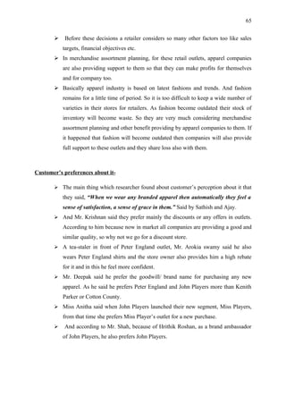 65


          Before these decisions a retailer considers so many other factors too like sales
           targets, financial objectives etc.
        In merchandise assortment planning, for these retail outlets, apparel companies
           are also providing support to them so that they can make profits for themselves
           and for company too.
        Basically apparel industry is based on latest fashions and trends. And fashion
           remains for a little time of period. So it is too difficult to keep a wide number of
           varieties in their stores for retailers. As fashion become outdated their stock of
           inventory will become waste. So they are very much considering merchandise
           assortment planning and other benefit providing by apparel companies to them. If
           it happened that fashion will become outdated then companies will also provide
           full support to these outlets and they share loss also with them.



Customer’s preferences about it-

        The main thing which researcher found about customer’s perception about it that
           they said, “When we wear any branded apparel then automatically they feel a
           sense of satisfaction, a sense of grace in them.” Said by Sathish and Ajay.
        And Mr. Krishnan said they prefer mainly the discounts or any offers in outlets.
           According to him because now in market all companies are providing a good and
           similar quality, so why not we go for a discount store.
        A tea-staler in front of Peter England outlet, Mr. Arokia swamy said he also
           wears Peter England shirts and the store owner also provides him a high rebate
           for it and in this he feel more confident.
        Mr. Deepak said he prefer the goodwill/ brand name for purchasing any new
           apparel. As he said he prefers Peter England and John Players more than Kenith
           Parker or Cotton County.
        Miss Anitha said when John Players launched their new segment, Miss Players,
           from that time she prefers Miss Player’s outlet for a new purchase.
          And according to Mr. Shah, because of Hrithik Roshan, as a brand ambassador
           of John Players, he also prefers John Players.
 