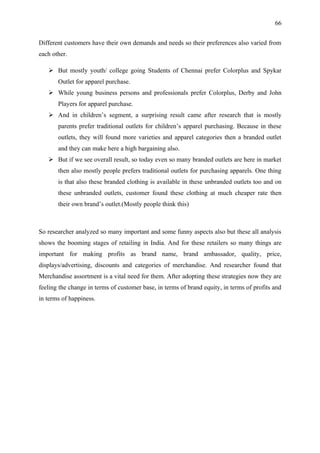 66


Different customers have their own demands and needs so their preferences also varied from
each other.

    But mostly youth/ college going Students of Chennai prefer Colorplus and Spykar
       Outlet for apparel purchase.
    While young business persons and professionals prefer Colorplus, Derby and John
       Players for apparel purchase.
    And in children’s segment, a surprising result came after research that is mostly
       parents prefer traditional outlets for children’s apparel purchasing. Because in these
       outlets, they will found more varieties and apparel categories then a branded outlet
       and they can make here a high bargaining also.
    But if we see overall result, so today even so many branded outlets are here in market
       then also mostly people prefers traditional outlets for purchasing apparels. One thing
       is that also these branded clothing is available in these unbranded outlets too and on
       these unbranded outlets, customer found these clothing at much cheaper rate then
       their own brand’s outlet.(Mostly people think this)



So researcher analyzed so many important and some funny aspects also but these all analysis
shows the booming stages of retailing in India. And for these retailers so many things are
important for making profits as brand name, brand ambassador, quality, price,
displays/advertising, discounts and categories of merchandise. And researcher found that
Merchandise assortment is a vital need for them. After adopting these strategies now they are
feeling the change in terms of customer base, in terms of brand equity, in terms of profits and
in terms of happiness.
 