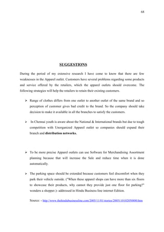 68




                               SUGGESTIONS

During the period of my extensive research I have come to know that there are few
weaknesses in the Apparel outlet. Customers have several problems regarding some products
and service offered by the retailers, which the apparel outlets should overcome. The
following strategies will help the retailers to retain their existing customers.

    Range of clothes differs from one outlet to another outlet of the same brand and so
       perception of customer gives bad credit to the brand. So the company should take
       decision to make it available in all the branches to satisfy the customers.

       In Chennai youth is aware about the National & International brands but due to tough
       competition with Unorganized Apparel outlet so companies should expand their
       branch and distribution networks.




    To be more precise Apparel outlets can use Software for Merchandising Assortment
       planning because that will increase the Sale and reduce time when it is done
       automatically.

    The parking space should be extended because customers feel discomfort when they
       park their vehicle outside. ("When these apparel shops can have more than six floors
       to showcase their products, why cannot they provide just one floor for parking?"
       wonders a shopper.)- addressed in Hindu Business line internet Edition.

       Source: - http://www.thehindubusinessline.com/2005/11/01/stories/2005110102050800.htm
 