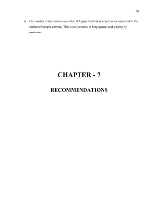 69


 The number of trial rooms available at Apparel outlets is very less as compared to the
   number of people coming. This usually results in long queues and waiting by
   customers




                          CHAPTER - 7

                    RECOMMENDATIONS
 