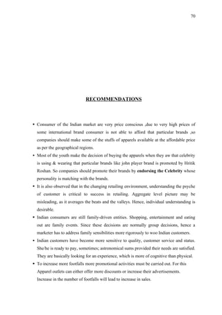 70




                              RECOMMENDATIONS



 Consumer of the Indian market are very price conscious ,due to very high prices of
  some international brand consumer is not able to afford that particular brands ,so
  companies should make some of the stuffs of apparels available at the affordable price
  as per the geographical regions.
 Most of the youth make the decision of buying the apparels when they aw that celebrity
  is using & wearing that particular brands like john player brand is promoted by Hritik
  Roshan. So companies should promote their brands by endorsing the Celebrity whose
  personality is matching with the brands.
 It is also observed that in the changing retailing environment, understanding the psyche
  of customer is critical to success in retailing. Aggregate level picture may be
  misleading, as it averages the beats and the valleys. Hence, individual understanding is
  desirable.
 Indian consumers are still family-driven entities. Shopping, entertainment and eating
  out are family events. Since these decisions are normally group decisions, hence a
  marketer has to address family sensibilities more rigorously to woo Indian customers.
 Indian customers have become more sensitive to quality, customer service and status.
  She/he is ready to pay, sometimes; astronomical sums provided their needs are satisfied.
  They are basically looking for an experience, which is more of cognitive than physical.
 To increase more footfalls more promotional activities must be carried out. For this
  Apparel outlets can either offer more discounts or increase their advertisements.
  Increase in the number of footfalls will lead to increase in sales.
 