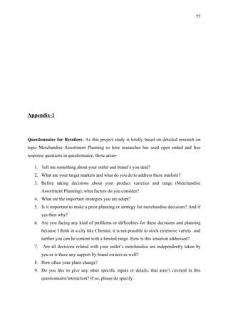 77




Appendix-1



Questionnaire for Retailers- As this project study is totally based on detailed research on
topic Merchandise Assortment Planning so here researcher has used open ended and free
response questions in questionnaire, those areas-

   1. Tell me something about your outlet and brand’s you deal?
   2. What are your target markets and what do you do to address these markets?
   3. Before taking decisions about your product varieties and range (Merchandise
        Assortment Planning), what factors do you consider?
   4. What are the important strategies you are adopt?
   5. Is it important to make a prior planning or strategy for merchandise decisions? And if
        yes then why?
   6. Are you facing any kind of problems or difficulties for these decisions and planning
        because I think in a city like Chennai, it is not possible to stock extensive variety and
        neither you can be content with a limited range .How is this situation addressed?
   7.   Are all decisions related with your outlet’s merchandise are independently taken by
        you or is there any support by brand owners as well?
   8. How often your plans change?
   9. Do you like to give any other specific inputs or details, that aren’t covered in this
        questionnaire/interaction? If so, please do specify.
 