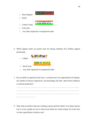 80



       o    Peter England
       o Derby


       o    Cotton County
       o Color plus
       o    Any other organized or unorganized outlet




6. Which apparel outlet you prefer most for buying clothing? (For children apparel
   purchasing)


        o   Lilliput



        o   Gini & Jony
        o    Any other organized or unorganized outlet



7. Do you think in organized retail store, a customer have less opportunities for bargain,
   less number of choices, high prices, less knowledge and what other factors influence
   a customer preference?
   …………………………………………………………………………………………
   …………………………………………………………………………………………
   …………………………………………………………………………………………
   ………………………….




8. Then what you think is this new retailing scenario good for India? As in India, literacy
   rate is so low, people are not so much aware about new retail concept. So in this time
   is it has a good future in India or not?
 
