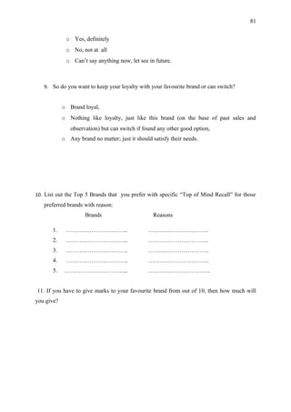 81


             o Yes, definitely
             o No, not at all
             o Can’t say anything now, let see in future.



   9. So do you want to keep your loyalty with your favourite brand or can switch?


            o Brand loyal,
            o Nothing like loyalty, just like this brand (on the base of past sales and
               observation) but can switch if found any other good option,
            o Any brand no matter; just it should satisfy their needs.




10. List out the Top 5 Brands that you prefer with specific “Top of Mind Recall” for those
   preferred brands with reason:
                     Brands                       Reasons

       1.    …………………………..                       ………………………….
       2.    …………………………..                       ………………………….
       3.    …………………………..                       ………………………….
       4.    …………………………..                       ………………………….
       5.    …………………………...                      …………………………..


11. If you have to give marks to your favourite brand from out of 10, then how much will
you give?
 