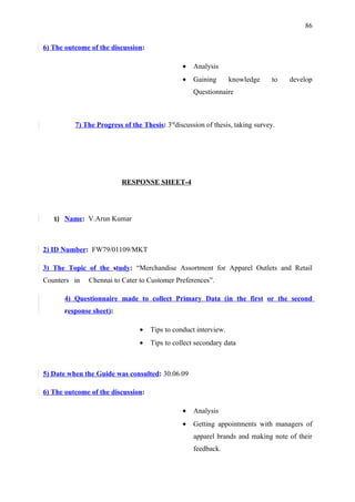 86


6) The outcome of the discussion:

                                               •   Analysis
                                               •   Gaining       knowledge     to   develop
                                                   Questionnaire



          7) The Progress of the Thesis: 3rddiscussion of thesis, taking survey.




                          RESPONSE SHEET-4




   1) Name: V.Arun Kumar



2) ID Number: FW79/01109/MKT

3) The Topic of the study: “Merchandise Assortment for Apparel Outlets and Retail
Counters in   Chennai to Cater to Customer Preferences”.

      4) Questionnaire made to collect Primary Data (in the first or the second
      response sheet):

                                •   Tips to conduct interview.
                                •   Tips to collect secondary data



5) Date when the Guide was consulted: 30.06.09

6) The outcome of the discussion:

                                               •   Analysis
                                               •   Getting appointments with managers of
                                                   apparel brands and making note of their
                                                   feedback.
 