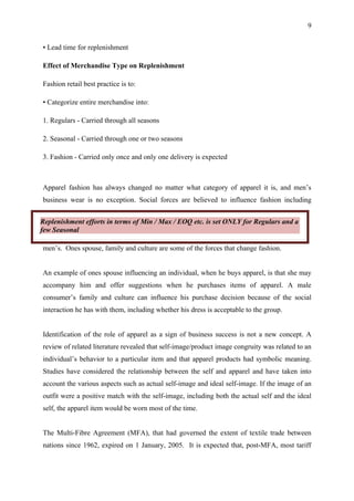 9


• Lead time for replenishment

Effect of Merchandise Type on Replenishment

Fashion retail best practice is to:

• Categorize entire merchandise into:

1. Regulars - Carried through all seasons

2. Seasonal - Carried through one or two seasons

3. Fashion - Carried only once and only one delivery is expected



Apparel fashion has always changed no matter what category of apparel it is, and men’s
business wear is no exception. Social forces are believed to influence fashion including


Replenishment efforts in terms of Min / Max / EOQ etc. is set ONLY for Regulars and a
few Seasonal

men’s. Ones spouse, family and culture are some of the forces that change fashion.


An example of ones spouse influencing an individual, when he buys apparel, is that she may
accompany him and offer suggestions when he purchases items of apparel. A male
consumer’s family and culture can influence his purchase decision because of the social
interaction he has with them, including whether his dress is acceptable to the group.


Identification of the role of apparel as a sign of business success is not a new concept. A
review of related literature revealed that self-image/product image congruity was related to an
individual’s behavior to a particular item and that apparel products had symbolic meaning.
Studies have considered the relationship between the self and apparel and have taken into
account the various aspects such as actual self-image and ideal self-image. If the image of an
outfit were a positive match with the self-image, including both the actual self and the ideal
self, the apparel item would be worn most of the time.


The Multi-Fibre Agreement (MFA), that had governed the extent of textile trade between
nations since 1962, expired on 1 January, 2005. It is expected that, post-MFA, most tariff
 