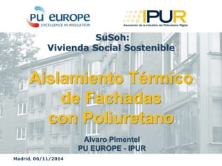 Madrid, 06/11/2014
Alvaro Pimentel
PU EUROPE - IPUR
SuSoh:
Vivienda Social Sostenible
Aislamiento Térmico
de Fachadas
con Poliuretano
 