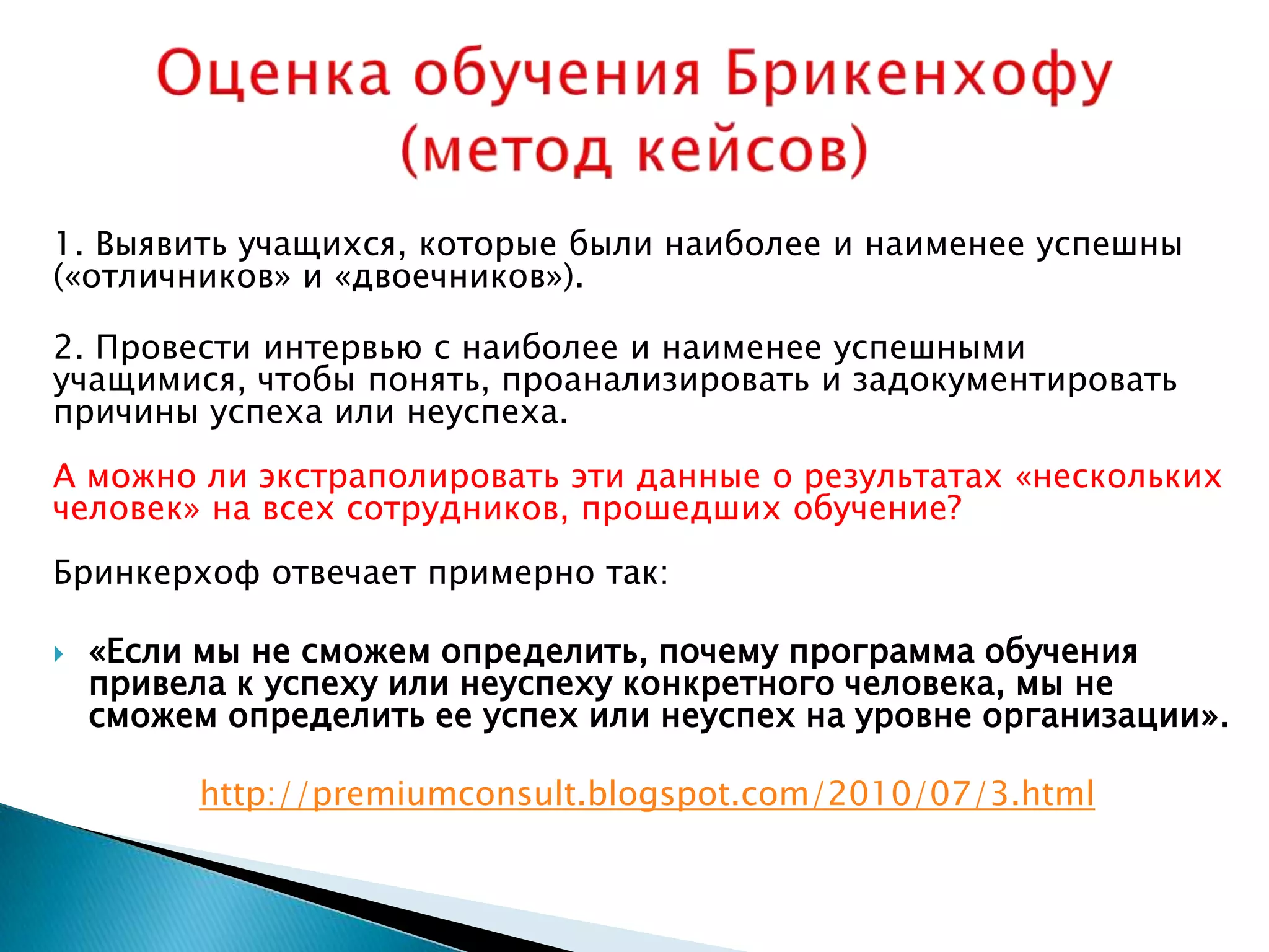 1. Выявить учащихся, которые были наиболее и наименее успешны
(«отличников» и «двоечников»).

2. Провести интервью с наиболее и наименее успешными
учащимися, чтобы понять, проанализировать и задокументировать
причины успеха или неуспеха.
А можно ли экстраполировать эти данные о результатах «нескольких
человек» на всех сотрудников, прошедших обучение?
Бринкерхоф отвечает примерно так:

   «Если мы не сможем определить, почему программа обучения
    привела к успеху или неуспеху конкретного человека, мы не
    сможем определить ее успех или неуспех на уровне организации».

          http://premiumconsult.blogspot.com/2010/07/3.html
 