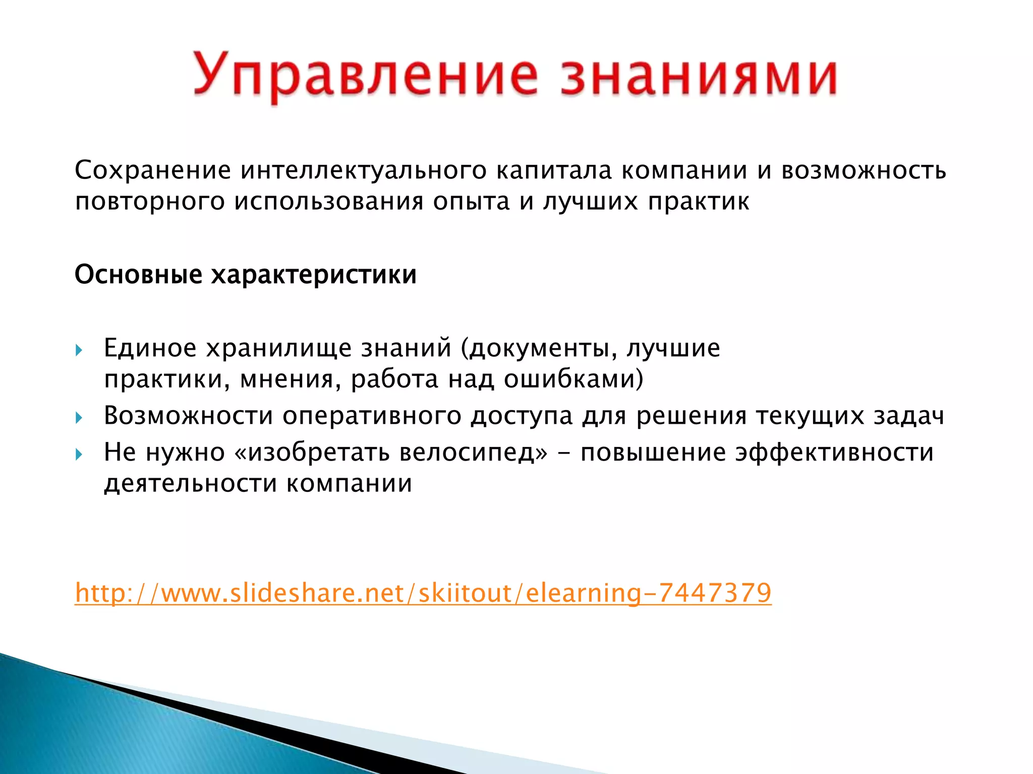 Сохранение интеллектуального капитала компании и возможность
повторного использования опыта и лучших практик

Основные характеристики

   Единое хранилище знаний (документы, лучшие
    практики, мнения, работа над ошибками)
   Возможности оперативного доступа для решения текущих задач
   Не нужно «изобретать велосипед» - повышение эффективности
    деятельности компании



http://www.slideshare.net/skiitout/elearning-7447379
 