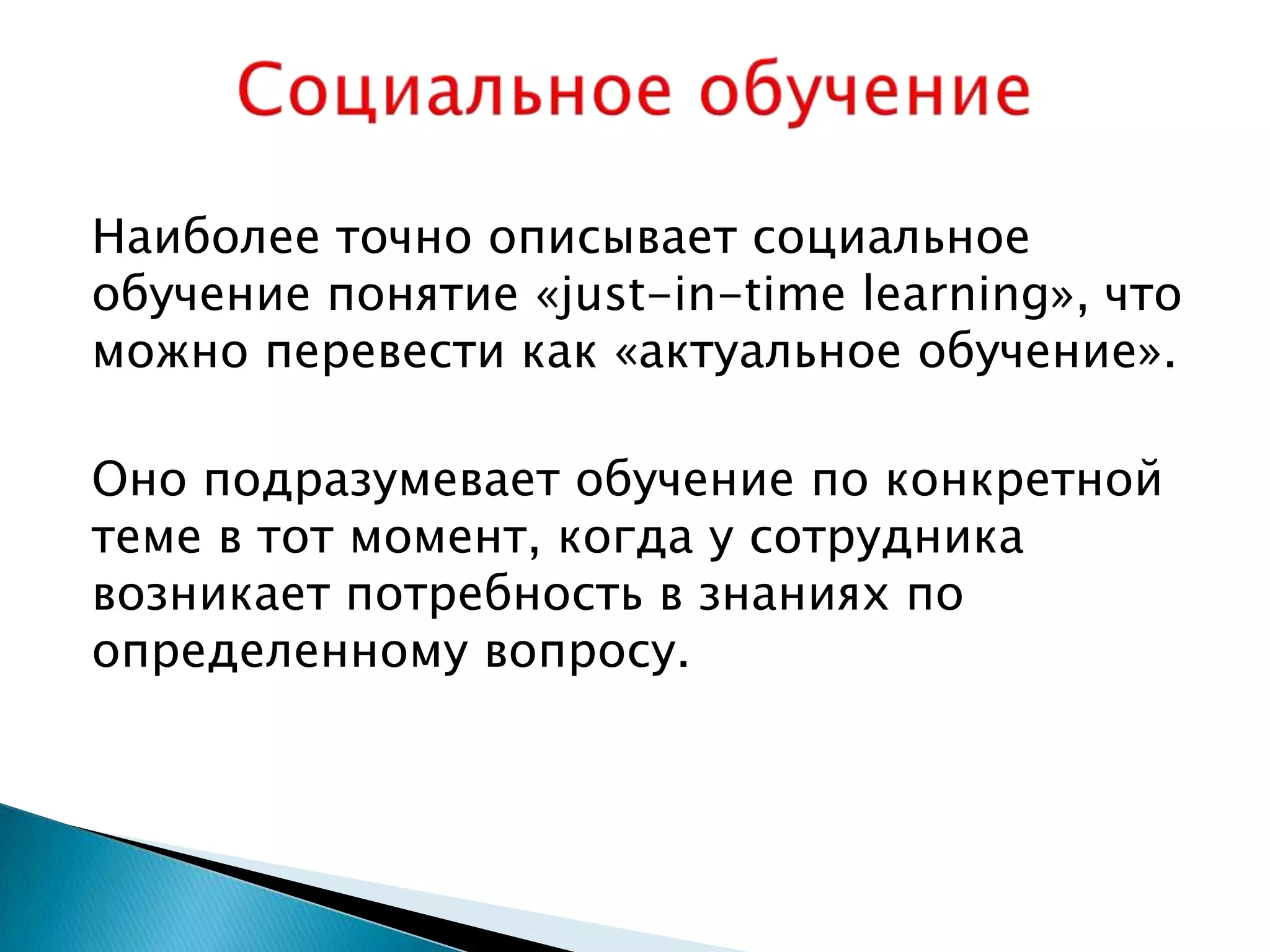 Наиболее точно описывает социальное
обучение понятие «just-in-time learning», что
можно перевести как «актуальное обучение».

Оно подразумевает обучение по конкретной
теме в тот момент, когда у сотрудника
возникает потребность в знаниях по
определенному вопросу.
 
