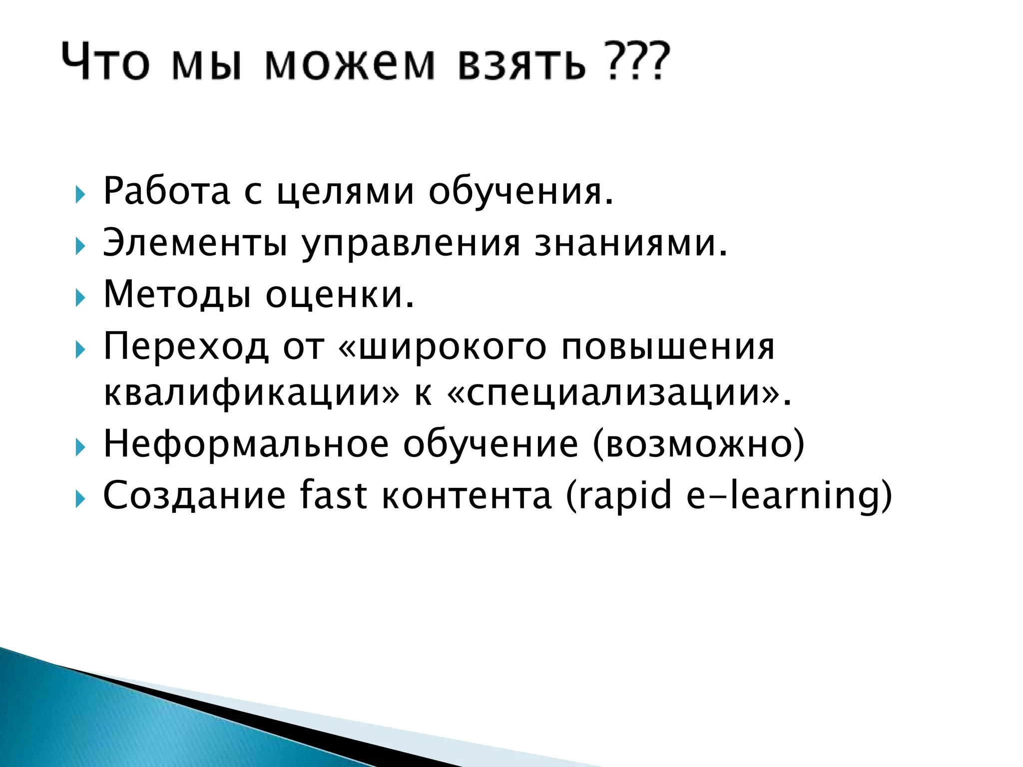    Работа с целями обучения.
   Элементы управления знаниями.
   Методы оценки.
   Переход от «широкого повышения
    квалификации» к «специализации».
   Неформальное обучение (возможно)
   Создание fast контента (rapid e-learning)
 