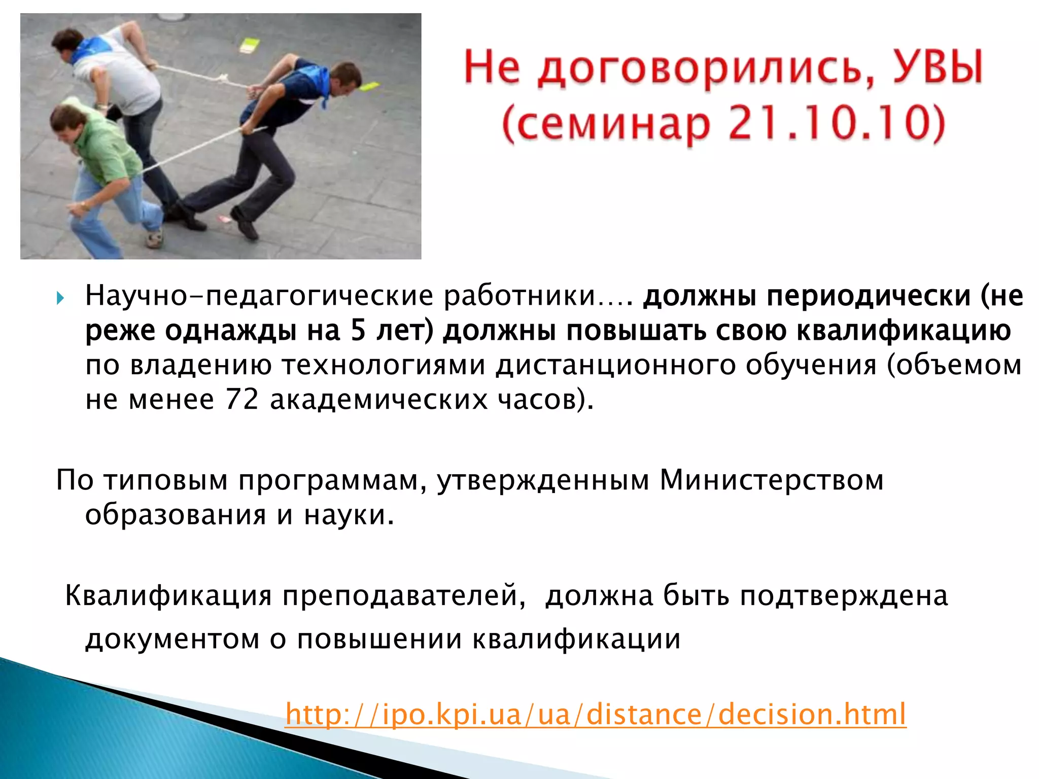    Научно-педагогические работники…. должны периодически (не
    реже однажды на 5 лет) должны повышать свою квалификацию
    по владению технологиями дистанционного обучения (объемом
    не менее 72 академических часов).

По типовым программам, утвержденным Министерством
 образования и науки.

Квалификация преподавателей, должна быть подтверждена
 документом о повышении квалификации

                http://ipo.kpi.ua/ua/distance/decision.html
 