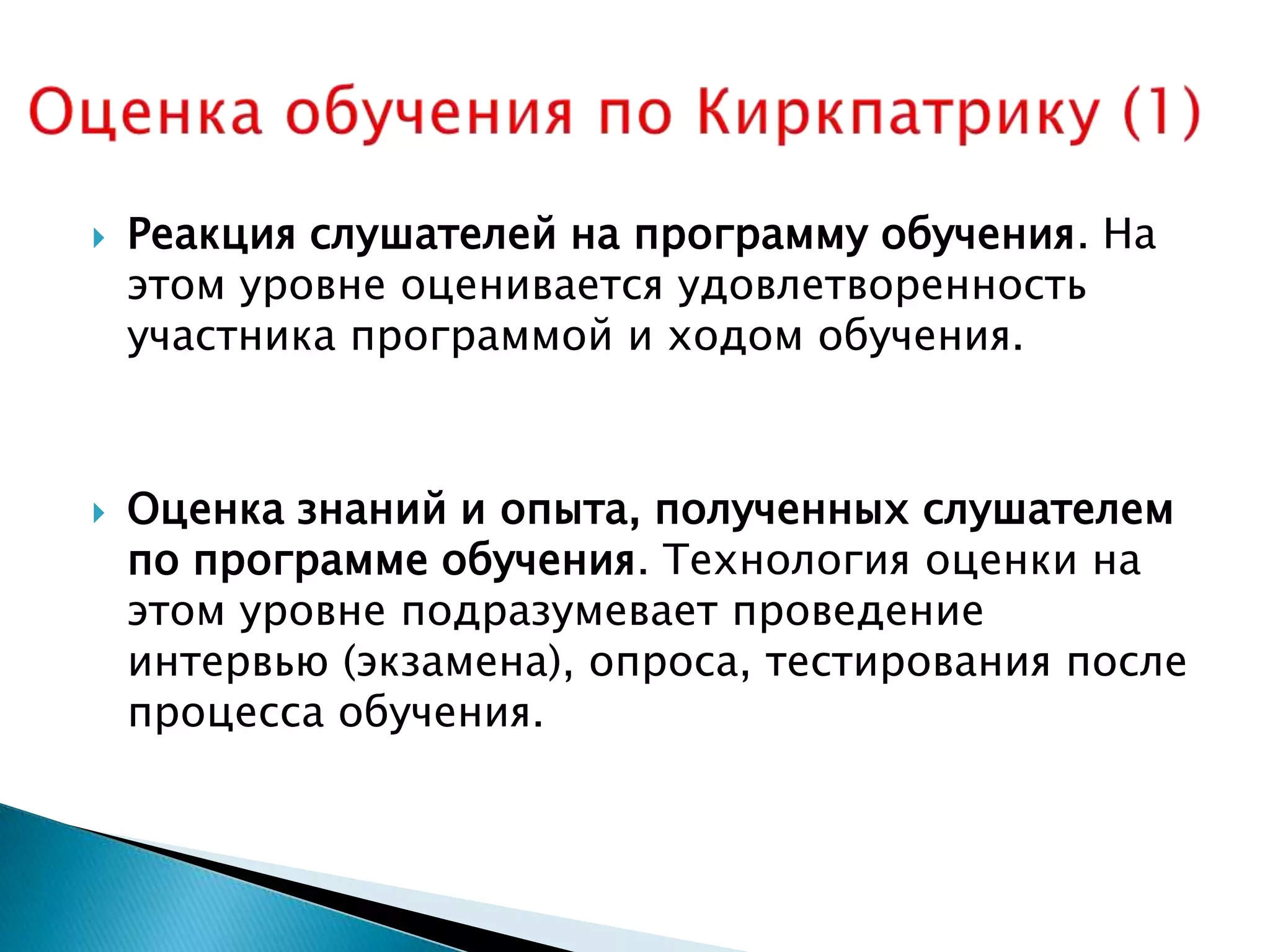    Реакция слушателей на программу обучения. На
    этом уровне оценивается удовлетворенность
    участника программой и ходом обучения.



   Оценка знаний и опыта, полученных слушателем
    по программе обучения. Технология оценки на
    этом уровне подразумевает проведение
    интервью (экзамена), опроса, тестирования после
    процесса обучения.
 