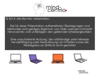 © 2014: Alle Rechte vorbehalten.
Die für diese Präsentation aufbereiteten Überlegungen und
Methoden sind geistiges Eigentum von Olde Lorenzen-Schmidt/
mind-centric und unterliegen den geltenden Urhebergesetzen.
Eine unautorisierte Nutzung, die vollständige oder teilweise
Vervielfältigung oder Herauslösung von Inhalten sowie die
Weitergabe an Dritte ist nicht gestattet.
 