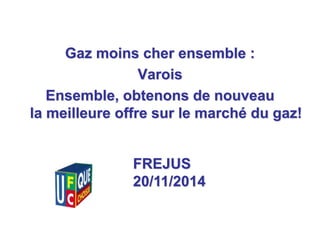 1 
Gaz moins cher ensemble : 
Varois 
Ensemble, obtenons de nouveau 
la meilleure offre sur le marché du gaz! 
FREJUS 
20/11/2014 
 