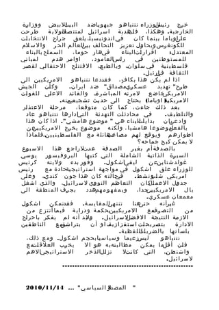 ‫ا ل ب يتل ب ي ض و و ز ا رة‬
‫ج‬
‫جا‬
‫خ رج ر ئ يسو ز را ء ن ت ن يا ه و ج ب ه و ياض د‬
‫ج‬
‫ج ال‬
‫ج‬
‫ط ر حت‬
‫ج‬
‫الخ ار ج ي ة . وهكذا ، ف ج هدي ة ا س ر ا ئ يل ل م ن ت صفو ل ي ة‬
‫ج ال‬
‫ج‬
‫ان‬
‫في ان د و ن ي س ي ا، يلعق ج ر اح ا ل ن ت خ اب ات‬
‫ج‬
‫ج‬
‫ج‬
‫ج‬
‫ع لىوب ا م ا ب ي ن م ا ك ا ن‬
‫جا‬
‫لل ك ون غ رس وي ح ا ول ت ع ز يز ا ل ت ح ا لف ب ج العا ل م ال ح ر و ا ل س لم‬
‫ج‬
‫ين‬
‫ج‬
‫ج‬
‫ج‬
‫ج‬
‫ا ل س م اح با ل ب ناء‬
‫ج‬
‫فيها ر ح و م ا ،‬
‫ج‬
‫ا ق ر ا ر اتا ل ب ناء‬
‫ج‬
‫ا لم ع ت د ل :‬
‫ل م ب ا ني‬
‫ج‬
‫ا و ا مر هد م‬
‫ج‬
‫ر اسالعا م و د ،‬
‫ج‬
‫في‬
‫ج‬
‫ل ل م س ت و ط ن ين‬
‫ج‬
‫ف ل س ط ي ن ية في س ل و ا ن، وب ا ل ط ب ع، ا ل ف ت ت اح ا ل ح ت ف ا لي ل ق صر‬
‫ج‬
‫ج‬
‫ج‬
‫ج‬
‫ج‬
‫ج‬
‫ج‬
‫ا ل ث ق ا فة ج ا ر ئ ي ل.‬
‫ج في‬
‫ا ل م ري ك ي ين ا لى‬
‫ج‬
‫ج‬
‫اذ ا ل م ي ك ن هذا بك ا ف ، ف قددع ا ن ت ن يا ه و‬
‫ج‬
‫ٍ‬
‫و ك أن ال ج يش‬
‫ج‬
‫ج‬
‫عس ك ريم ص د ا ق " ض د ا ي ر ا ن .‬
‫ج‬
‫ط رح " تهديد‬
‫ج‬
‫ل م ر ته ا ل م ب ا ش ر ة، و ا ل ق ا ئد ا ل ع لى ل ل ق و ات‬
‫ج‬
‫ج‬
‫ج‬
‫ج‬
‫ج‬
‫ا لمري ج خاض ع‬
‫كي‬
‫ا ل م ر ي ك ج ) اوباما( يحتاج ا لى حد يث ت ش جي عي ن ه.‬
‫جم‬
‫ج‬
‫ج‬
‫ية‬
‫م ر ح لة ا ل ع ت ذ ار‬
‫ج‬
‫ج‬
‫بعد ذ ل ك جا ءت ، ك م ا ك ا ن م ت و ق ع ا ،‬
‫في محادث ات ا ل ت ه د ئة ا ل ج اد اره ا ن ت ن يا ه و عاد‬
‫تي‬
‫ج‬
‫ج‬
‫ج‬
‫والت ل ط ي ف.‬
‫بد اي اتل ب ناء ه ي " موضوع ها م ش ي ". اذ ا ك ا ن هذا‬
‫جا‬
‫و ا د عىا ن‬
‫جب‬
‫با ل ف ج م و ض و ع ا ها م ش ي ا ، ول ك ن ه م و ض وع ي خ رج ا ل م ر ي ك ي ج ع ن‬
‫ين‬
‫ج‬
‫ج‬
‫عل‬
‫ا ط و ار ه م و ي و قع ل هم م ص ا ج هائ ل ة م ع ا ل ف ل س ط ي ن ي ي ن،ف ل م ا ذ ا‬
‫ج‬
‫عب‬
‫ج‬
‫ج‬
‫ل يم ك ن ك ب ح جما حه؟‬
‫ا ل س ب وع‬
‫ج‬
‫ا ل ص د فة ع دتل ر ا ج ع هذا‬
‫ج‬
‫ج‬
‫با ل ص د فة أ م بغ ي ر‬
‫ج‬
‫ي و سي‬
‫ج‬
‫ا ل س ي رة ا لذ ا ت ية ا ل ش ا م لة ا ل تي ك ت ب ها ا ل ب ر و ف ي س ور‬
‫ج‬
‫ج‬
‫ج‬
‫ج‬
‫ج‬
‫ج‬
‫ك ر ئ يس‬
‫ج‬
‫و ل ي ته‬
‫ج‬
‫و ف ور بدء‬
‫ج‬
‫ل ي فياش ك و ل .‬
‫ج‬
‫غ و ل د ش ت ا ينع ن‬
‫ج‬
‫ر ئ يس‬
‫ج‬
‫ل ل و ز را ء ع ل ق اش ك ول في م و ا ج هة ا س ت ر ا ت ي ج يةحادة م ع‬
‫ج‬
‫ج‬
‫ج‬
‫ج‬
‫ج حا ل ت ه ك ا ن هذا ج و ن ك ن د ي، و ع لى‬
‫ج‬
‫ج‬
‫في‬
‫ا م ري كي ش ج و ن ش ط .‬
‫اب‬
‫ج‬
‫ج د ول ا ل ع م ج ك ا ن ا لتع ا ظم ا ل ن و وي ل س ر ا ئ ي ل، و ا ل ذي اش غل‬
‫ج‬
‫ج‬
‫ج‬
‫ج‬
‫ج‬
‫ال‬
‫ج‬
‫ب ج رف ا ل م ن ط قة ا لى‬
‫ج‬
‫ج‬
‫ج‬
‫و ب م ف ه و م همهدد‬
‫ج‬
‫ا ل م ري ك ي ج جدا ،‬
‫ين‬
‫با ل‬
‫معمع ا ن ع س ك ر ي.‬
‫اش ك ول‬
‫ج‬
‫ف قدتم ك ن‬
‫ج‬
‫ت ن ت هيل م ق ا ي س ة .‬
‫ج ا‬
‫ح ج هن ا‬
‫تى‬
‫غ يرأن ه‬
‫ج‬
‫ا ل م ري ك ي ج بحك م ة و د ر ا ي ة ف ي ما أ ن ت ز ع م ن‬
‫ج‬
‫ين‬
‫التص ج م ع‬
‫رف‬
‫من‬
‫ج ب د أن ه ل م ي ف كر با ح ر اج‬
‫ج‬
‫ج‬
‫ول‬
‫ا ل ز مة ا ل ن ت ي جة ا ل ف ج ل س ر ا ئ ي ل .‬
‫ضل‬
‫ج‬
‫ج‬
‫ا ل ن ا ط ق ين‬
‫ج‬
‫يترا ج م ع‬
‫شق‬
‫ب ت ص ر ي ح ات ا س ت ف ز ا ز ي ة، ا و أ ن‬
‫ج‬
‫ج‬
‫الدار ة‬
‫ب ل س ا ن ها با ل ض ر ب ج ا ل ل ف ظ ي ة.‬
‫ات‬
‫ج‬
‫ل ج ز ع ي ما و س ي ا س يا بحج م اش ك و ل . و م ع ذ ل ك ،‬
‫ج‬
‫ج‬
‫يس‬
‫ن ت ن يا ه و‬
‫ي خ رب الع ل ق ج م ع‬
‫ات‬
‫ج‬
‫م ط ا ل ب ته ب ه هو ا ل‬
‫ج‬
‫ف ان أ قلم ا يم ك ن‬
‫ج‬
‫ج‬
‫ا ل س ت ر ا ت ي جيا ل ه م‬
‫ج‬
‫ت ز الا لذ خ ر‬
‫ج‬
‫ا ل تي ك ا نتل‬
‫ج‬
‫ج‬
‫و ا ش ن ط ن،‬
‫ج‬
‫ل س ر ا ئ ي ل.‬
‫-----------------------------------------------------‬

‫"‬

‫8‬
‫المصدر ا ل س ي ا س ي" ... 41/11/0102‬

 