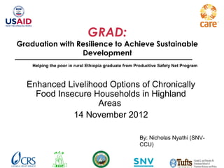 GRAD:
Graduation with Resilience to Achieve Sustainable
                 Development
    Helping the poor in rural Ethiopia graduate from Productive Safety Net Program



  Enhanced Livelihood Options of Chronically
    Food Insecure Households in Highland
                   Areas
             14 November 2012

                                                      By: Nicholas Nyathi (SNV-
                                                      CCU)
 