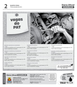 14 de novembro de 2013

Reprodução

2

Diário Oficial
GUARUJÁ

quinta-feira

vagas
do
PAT

Mecânico eletricista de automóveis
1 vaga
6 meses de experiência sem comprovação em CTPS
Ensino fundamental incompleto

Assistente de escritório
1 vaga
6 meses de experiência com comprovação em CTPS
Ensino médio completo

Mecânico de automóveis
1 vaga
6 meses de experiência com comprovação em CTPS
Ensino médio incompleto

Ajudante de eletricista de automóveis
1 vaga
6 meses de experiência sem comprovação em CTPS
Ensino fundamental completo.

Motorista de caminhão
1 vaga
6 meses de experiência com comprovação em CTPS
Ensino médio completo.
Obs: Possuir CNH categoria E

Operador de telemarketing ativo
18 vagas
6 meses de experiência sem comprovação em CTPS
Ensino médio completo.

Ajudante de cozinha
2 vagas
6 meses de experiência com comprovação em CTPS
Ensino fundamental completo

Auxiliar financeiro
3 vagas
6 meses de experiência com comprovação em CTPS
Ensino médio completo

Oficial de serviços gerais
2 vagas
6 meses de experiência com comprovação em CTPS
Ensino fundamental completo

expediente

Operador de supermercado
120 vagas
6 meses de experiência sem comprovação em CTPS
Ensino médio completo.

Diário Oficial GUARUJÁ
Gabinete da Prefeita
Avenida Santos Dumont, 800 • PABX 3308.7000
Bairro Santo Antônio • CEP 11432-440
site: www.guaruja.sp.gov.br
DIÁRIO OFICIAL 3308.7470
e-mail: diario@guaruja.sp.gov.br

| Diretora e editora • Wanda Fernandes • Mtb. 27.855
| Projeto gráfico • Diego Rubido
| Diagramação • Diego Rubido e Diego Andrade
Noticiário produzido a partir de material da
Assessoria de Imprensa da Prefeitura de Guarujá
| Impressão: Gráfica Diário do Litoral
| Tiragem: 10 mil exemplares

Balconista de lanchonete
5 vagas
6 meses de experiência sem comprovação em CTPS
Ensino fundamental incompleto

PAT - Rua Cunhambebe, 500
Vila Alice/Vicente de Carvalho
Tel.: 3341-3431

O noticiário relativo às
atividades da Câmara
Municipal, bem como a
produção e edição de
seus atos oficiais, são de
responsabilidade exclusiva
do Poder Legislativo.

e
doe sangu
Colabore
Doe vida
com o Banco
de Sangue
do Hospital
Santo Amaro

Unidade Fiscal
do Município

R$ 2,26

 