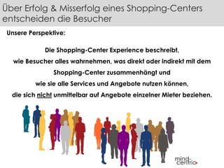 Über Erfolg & Misserfolg eines Shopping-Centers 
entscheiden die Besucher 
Unsere Perspektive: 
Die Shopping-Center Experience beschreibt, 
wie Besucher alles wahrnehmen, was direkt oder indirekt mit dem 
Shopping-Center zusammenhängt und 
wie sie alle Services und Angebote nutzen können, 
die sich nicht unmittelbar auf Angebote einzelner Mieter beziehen. 
 