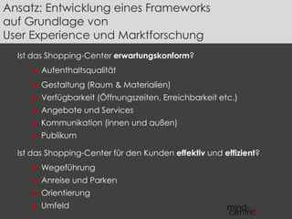 Ansatz: Entwicklung eines Frameworks 
auf Grundlage von 
User Experience und Marktforschung 
Ist das Shopping-Center erwartungskonform? 
► Aufenthaltsqualität 
► Gestaltung (Raum & Materialien) 
► Verfügbarkeit (Öffnungszeiten, Erreichbarkeit etc.) 
► Angebote und Services 
► Kommunikation (innen und außen) 
► Publikum 
Ist das Shopping-Center für den Kunden effektiv und effizient? 
► Wegeführung 
► Anreise und Parken 
► Orientierung 
► Umfeld 
 