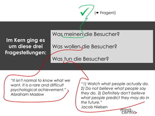 Im Kern ging es 
um diese drei 
Fragestellungen: 
 ( Fragen!) 
Was meinen die Besucher? 
Was wollen die Besucher? 
Was tun die Besucher? 
“It isn't normal to know what we 
want. It is a rare and difficult 
psychological achievement.” 
Abraham Maslow 
“1) Watch what people actually do. 
2) Do not believe what people say 
they do. 3) Definitely don't believe 
what people predict they may do in 
the future.” 
Jacob Nielsen 
 
