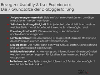 Bezug zur Usability & User Experience: 
Die 7 Grundsätze der Dialoggestaltung 
 Aufgabenangemessenheit: Ziele einfach erreichen können. Unnötige 
Interaktionen werden vermieden. 
 Selbstbeschreibungsfähigkeit: Es ist jeder Zeit offensichtlich wo und an 
welcher Stelle man sich befindet & welche Schritte möglich sind. 
 Erwartungskonformität: Die Anwendung ist konsistent und 
nachvollziehbar aufgebaut. 
 Lernförderlichkeit: Die Anwendung ist so gestaltet, dass die Struktur und 
deren Prinzipien einfach erlernt werden können. 
 Steuerbarkeit: Der Nutzer kann den Weg zum Ziel starten, seine Richtung 
und Geschwindigkeit beeinflussen. 
 Individualisierbarkeit: Anwendung und Informationen können geändert 
werden, um sie den eigenen Fähigkeiten, Kenntnisse und Bedürfnisse 
anzupassen. 
► Fehlertoleranz: Das System reagiert tolerant auf Fehler oder ermöglicht 
eine leichte Fehlerkorrektur. 
 