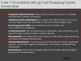 5 der 7 Grundsätze sehr gut auf Shopping-Center 
anwendbar 
 Aufgabenangemessenheit: Ziele einfach erreichen können. Unnötige 
Interaktionen werden vermieden. 
 Selbstbeschreibungsfähigkeit: Es ist jeder Zeit offensichtlich wo und an 
welcher Stelle man sich befindet & welche Schritte möglich sind. 
 Erwartungskonformität: Die Anwendung ist konsistent und 
nachvollziehbar aufgebaut. 
 Lernförderlichkeit: Die Anwendung ist so gestaltet, dass die Struktur und 
deren Prinzipien einfach erlernt werden können. 
 Steuerbarkeit: Der Nutzer kann den Weg zum Ziel starten, seine Richtung 
und Geschwindigkeit beeinflussen. 
 Individualisierbarkeit: Anwendung und Informationen können geändert 
werden, um sie den eigenen Fähigkeiten, Kenntnisse und Bedürfnisse 
anzupassen. 
► Fehlertoleranz: Das System reagiert tolerant auf Fehler oder ermöglicht 
eine leichte Fehlerkorrektur. 
 