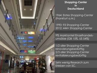 Shopping-Center 
in 
Deutschland 
1964: Erstes Shopping-Center 
(Frankfurt a.M.) 
1990: 93 Shopping-Center 
2012: 444+ Shopping-Center 
9% Marktanteil Einzelhandels-umsätze 
(GB 15%, US 54%) 
1/2 aller Shopping-Center 
renovierungsbedürftig 
2/3 aller Shopping-Center 
revitalisierungsbedürftig 
Sehr wenig Research zum 
Erleben von SC. 
 