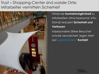 Trust – Shopping-Center sind soziale Orte: 
Mitarbeiter vermitteln Sicherheit 
 Fehlende Kontaktmöglichkeit zu 
Mitarbeitern (Wachpersonal, Info- 
Stand) reduziert Sicherheit und 
Vertrauen 
 insbesondere ältere Besucher 
schnell verunsichert, legen Wert 
auf „persönlichen“ Kontakt 
 