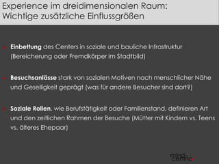 Experience im dreidimensionalen Raum: 
Wichtige zusätzliche Einflussgrößen 
 Einbettung des Centers in soziale und bauliche Infrastruktur 
(Bereicherung oder Fremdkörper im Stadtbild) 
 Besuchsanlässe stark von sozialen Motiven nach menschlicher Nähe 
und Geselligkeit geprägt (was für andere Besucher sind dort?) 
 Soziale Rollen, wie Berufstätigkeit oder Familienstand, definieren Art 
und den zeitlichen Rahmen der Besuche (Mütter mit Kindern vs. Teens 
vs. älteres Ehepaar) 
 