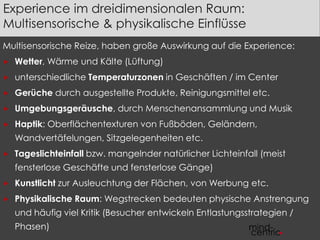 Experience im dreidimensionalen Raum: 
Multisensorische & physikalische Einflüsse 
Multisensorische Reize, haben große Auswirkung auf die Experience: 
 Wetter, Wärme und Kälte (Lüftung) 
 unterschiedliche Temperaturzonen in Geschäften / im Center 
 Gerüche durch ausgestellte Produkte, Reinigungsmittel etc. 
 Umgebungsgeräusche, durch Menschenansammlung und Musik 
 Haptik: Oberflächentexturen von Fußböden, Geländern, 
Wandvertäfelungen, Sitzgelegenheiten etc. 
 Tageslichteinfall bzw. mangelnder natürlicher Lichteinfall (meist 
fensterlose Geschäfte und fensterlose Gänge) 
 Kunstlicht zur Ausleuchtung der Flächen, von Werbung etc. 
 Physikalische Raum: Wegstrecken bedeuten physische Anstrengung 
und häufig viel Kritik (Besucher entwickeln Entlastungsstrategien / 
Phasen) 
 