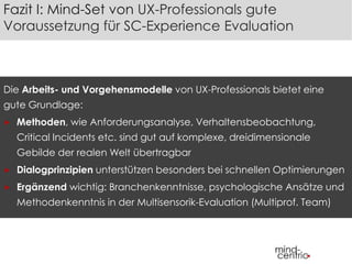 Fazit I: Mind-Set von UX-Professionals gute 
Voraussetzung für SC-Experience Evaluation 
Die Arbeits- und Vorgehensmodelle von UX-Professionals bietet eine 
gute Grundlage: 
 Methoden, wie Anforderungsanalyse, Verhaltensbeobachtung, 
Critical Incidents etc. sind gut auf komplexe, dreidimensionale 
Gebilde der realen Welt übertragbar 
 Dialogprinzipien unterstützen besonders bei schnellen Optimierungen 
 Ergänzend wichtig: Branchenkenntnisse, psychologische Ansätze und 
Methodenkenntnis in der Multisensorik-Evaluation (Multiprof. Team) 
 