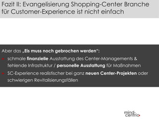 Fazit II: Evangelisierung Shopping-Center Branche 
für Customer-Experience ist nicht einfach 
Aber das „Eis muss noch gebrochen werden“: 
 schmale finanzielle Ausstattung des Center-Managements & 
fehlende Infrastruktur / personelle Ausstattung für Maßnahmen 
 SC-Experience realistischer bei ganz neuen Center-Projekten oder 
schwierigen Revitalisierungsfällen 
 
