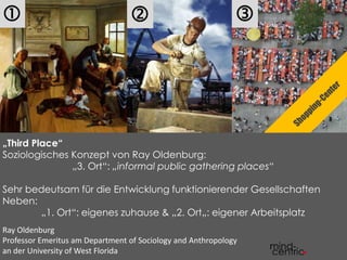  
  
„Third Place“ 
Soziologisches Konzept von Ray Oldenburg: 
„3. Ort“: „informal public gathering places“ 
Sehr bedeutsam für die Entwicklung funktionierender Gesellschaften 
Neben: 
„1. Ort“: eigenes zuhause & „2. Ort„: eigener Arbeitsplatz 
Ray Oldenburg 
Professor Emeritus am Department of Sociology and Anthropology 
an der University of West Florida 
 