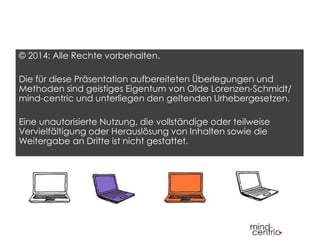 © 2014: Alle Rechte vorbehalten. 
Die für diese Präsentation aufbereiteten Überlegungen und 
Methoden sind geistiges Eigentum von Olde Lorenzen-Schmidt/ 
mind-centric und unterliegen den geltenden Urhebergesetzen. 
Eine unautorisierte Nutzung, die vollständige oder teilweise 
Vervielfältigung oder Herauslösung von Inhalten sowie die 
Weitergabe an Dritte ist nicht gestattet. 
